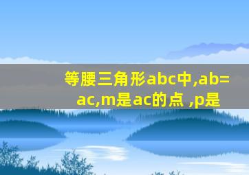 等腰三角形abc中,ab=ac,m是ac的点 ,p是